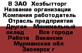 В ЗАО "Хозбытторг › Название организации ­ Компания-работодатель › Отрасль предприятия ­ Другое › Минимальный оклад ­ 1 - Все города Работа » Вакансии   . Мурманская обл.,Заозерск г.